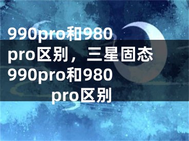 990pro和980pro区别，三星固态990pro和980pro区别