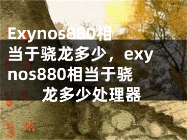 Exynos880相当于骁龙多少，exynos880相当于骁龙多少处理器