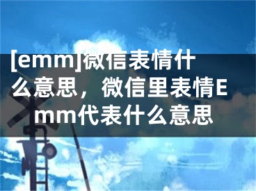 [emm]微信表情什么意思，微信里表情Emm代表什么意思