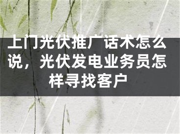 上门光伏推广话术怎么说，光伏发电业务员怎样寻找客户 