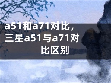 a51和a71对比，三星a51与a71对比区别