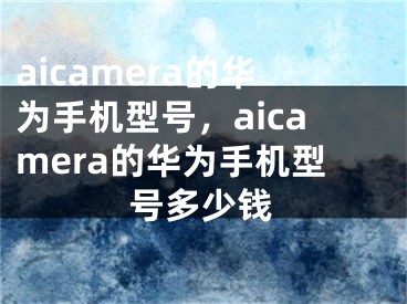 aicamera的华为手机型号，aicamera的华为手机型号多少钱