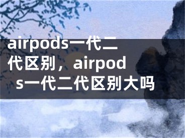 airpods一代二代区别，airpods一代二代区别大吗