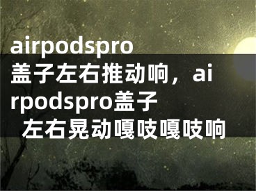 airpodspro盖子左右推动响，airpodspro盖子左右晃动嘎吱嘎吱响