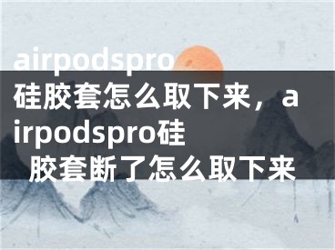 airpodspro硅胶套怎么取下来，airpodspro硅胶套断了怎么取下来