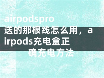 airpodspro送的那根线怎么用，airpods充电盒正确充电方法