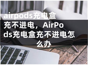 airpods充电盒充不进电，AirPods充电盒充不进电怎么办