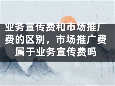 业务宣传费和市场推广费的区别，市场推广费属于业务宣传费吗 