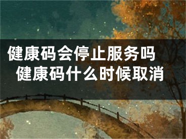 健康码会停止服务吗 健康码什么时候取消