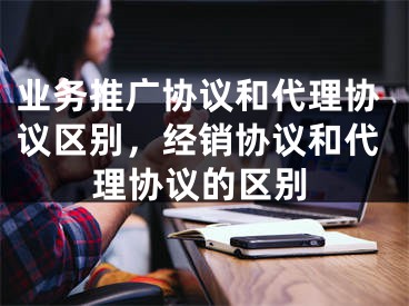 业务推广协议和代理协议区别，经销协议和代理协议的区别