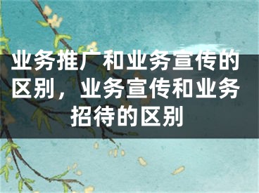 业务推广和业务宣传的区别，业务宣传和业务招待的区别