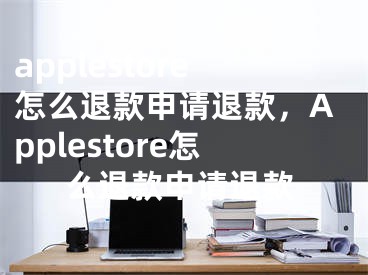 applestore怎么退款申请退款，Applestore怎么退款申请退款