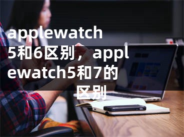 applewatch5和6区别，applewatch5和7的区别
