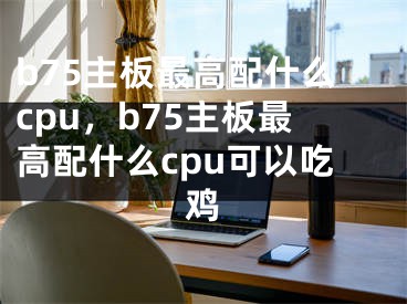 b75主板最高配什么cpu，b75主板最高配什么cpu可以吃鸡