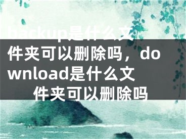 backup是什么文件夹可以删除吗，download是什么文件夹可以删除吗