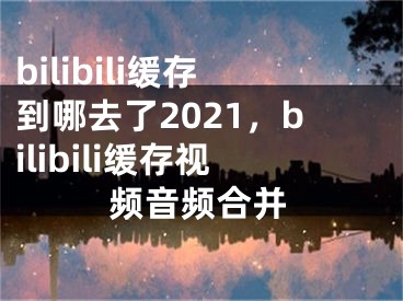 bilibili缓存到哪去了2021，bilibili缓存视频音频合并