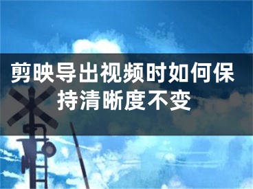 剪映导出视频时如何保持清晰度不变