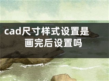 cad尺寸样式设置是画完后设置吗