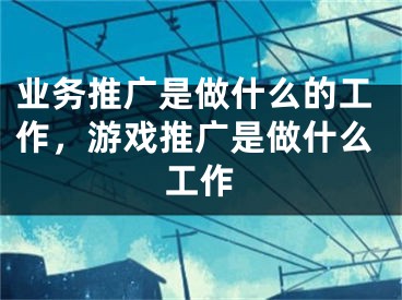 业务推广是做什么的工作，游戏推广是做什么工作