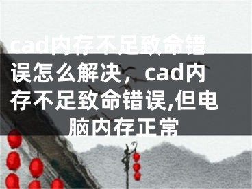 cad内存不足致命错误怎么解决，cad内存不足致命错误,但电脑内存正常