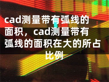 cad测量带有弧线的面积，cad测量带有弧线的面积在大的所占比例