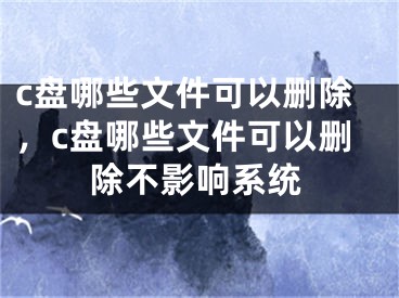 c盘哪些文件可以删除，c盘哪些文件可以删除不影响系统