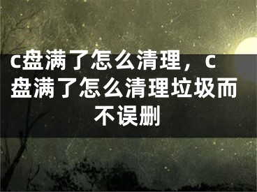 c盘满了怎么清理，c盘满了怎么清理垃圾而不误删