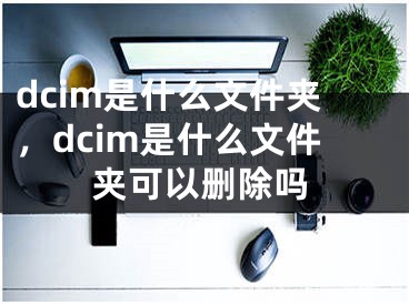 dcim是什么文件夹，dcim是什么文件夹可以删除吗