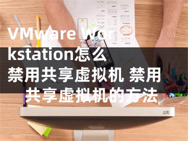 VMware Workstation怎么禁用共享虚拟机 禁用共享虚拟机的方法