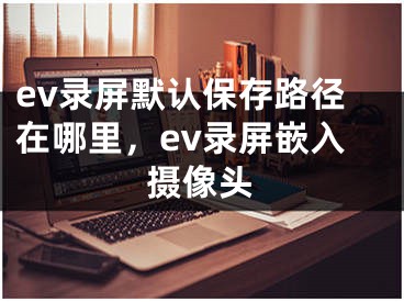 ev录屏默认保存路径在哪里，ev录屏嵌入摄像头