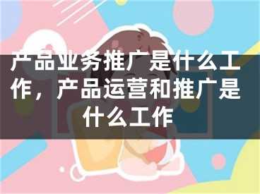 产品业务推广是什么工作，产品运营和推广是什么工作