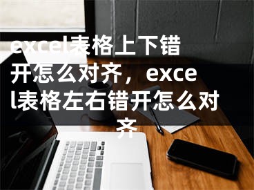 excel表格上下错开怎么对齐，excel表格左右错开怎么对齐