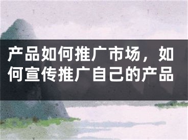 产品如何推广市场，如何宣传推广自己的产品