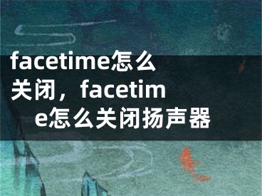 facetime怎么关闭，facetime怎么关闭扬声器