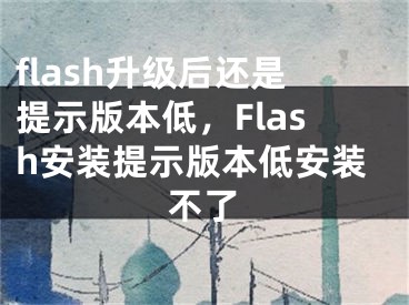 flash升级后还是提示版本低，Flash安装提示版本低安装不了