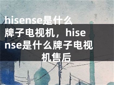 hisense是什么牌子电视机，hisense是什么牌子电视机售后