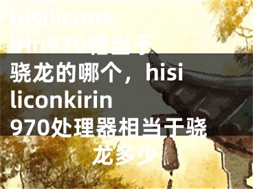 hisiliconkirin970相当于骁龙的哪个，hisiliconkirin970处理器相当于骁龙多少