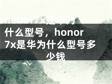 honor7x是华为什么型号，honor7x是华为什么型号多少钱