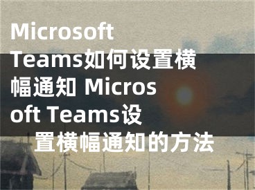 Microsoft Teams如何设置横幅通知 Microsoft Teams设置横幅通知的方法