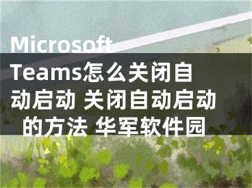 Microsoft Teams怎么关闭自动启动 关闭自动启动的方法 华军软件园