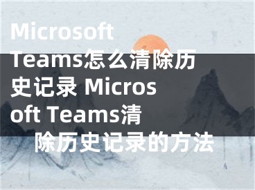 Microsoft Teams怎么清除历史记录 Microsoft Teams清除历史记录的方法 