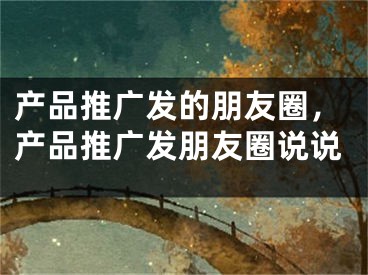 产品推广发的朋友圈，产品推广发朋友圈说说