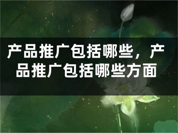 产品推广包括哪些，产品推广包括哪些方面