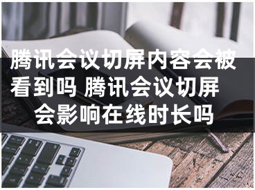 腾讯会议切屏内容会被看到吗 腾讯会议切屏会影响在线时长吗