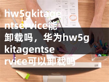 hw5gkitagentservice能卸载吗，华为hw5gkitagentservice可以卸载吗