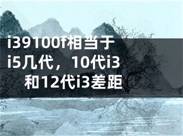 i39100f相当于i5几代，10代i3和12代i3差距