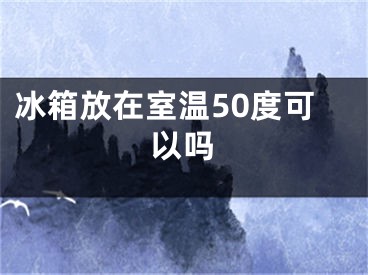 冰箱放在室温50度可以吗