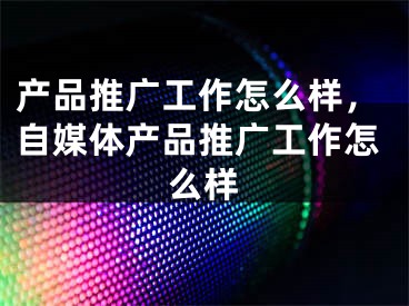 产品推广工作怎么样，自媒体产品推广工作怎么样