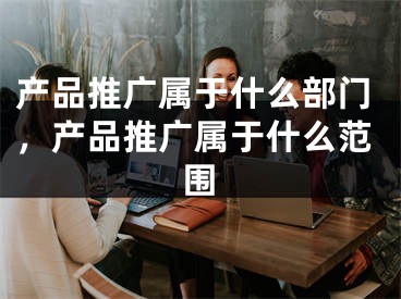 产品推广属于什么部门，产品推广属于什么范围 