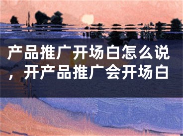 产品推广开场白怎么说，开产品推广会开场白